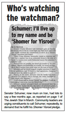 Senator Schumer, now mum on Iran, had lots to say a few months ago, as reported on page 1 of The Jewish Star in March. Community leaders are urging constituents to call Schumer, repeatedly, to demand that he fulfill his Shomer Yisroel pledge.